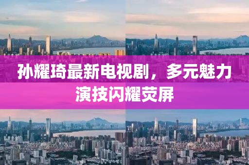 孫耀琦最新電視劇，多元魅力演技閃耀熒屏