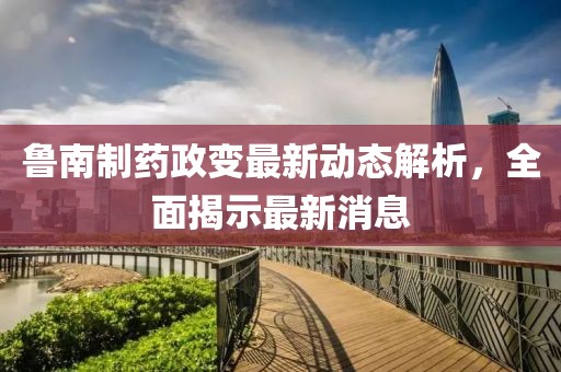 魯南制藥政變最新動(dòng)態(tài)解析，全面揭示最新消息