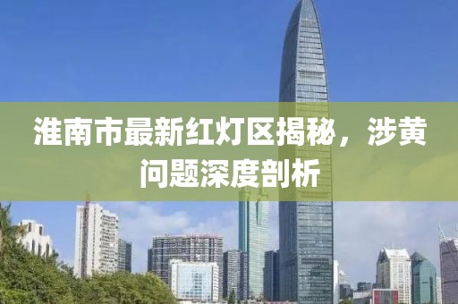 淮南市最新紅燈區(qū)揭秘，涉黃問(wèn)題深度剖析