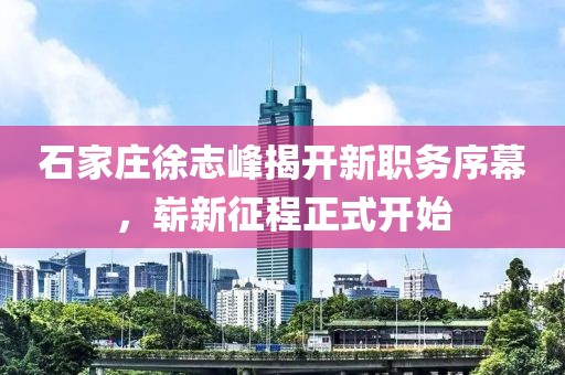 石家莊徐志峰揭開新職務(wù)序幕，嶄新征程正式開始
