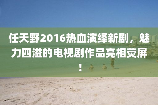 任天野2016熱血演繹新劇，魅力四溢的電視劇作品亮相熒屏！