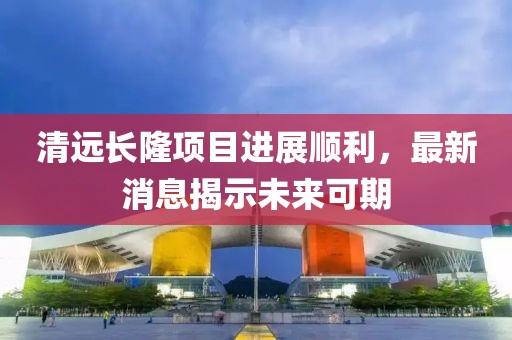 清遠(yuǎn)長(zhǎng)隆項(xiàng)目進(jìn)展順利，最新消息揭示未來可期