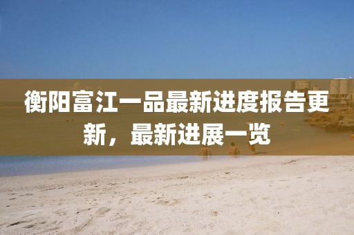 衡陽(yáng)富江一品最新進(jìn)度報(bào)告更新，最新進(jìn)展一覽