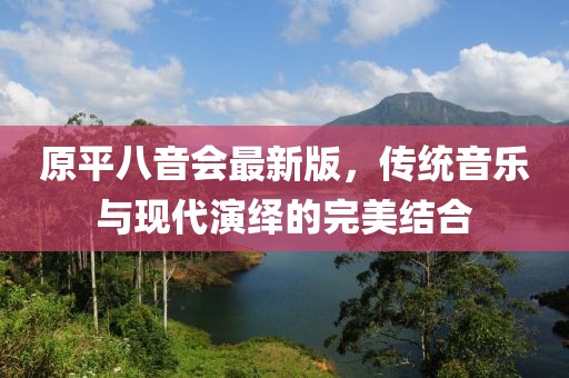 原平八音會(huì)最新版，傳統(tǒng)音樂(lè)與現(xiàn)代演繹的完美結(jié)合