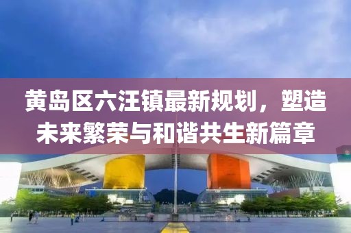 黃島區(qū)六汪鎮(zhèn)最新規(guī)劃，塑造未來繁榮與和諧共生新篇章