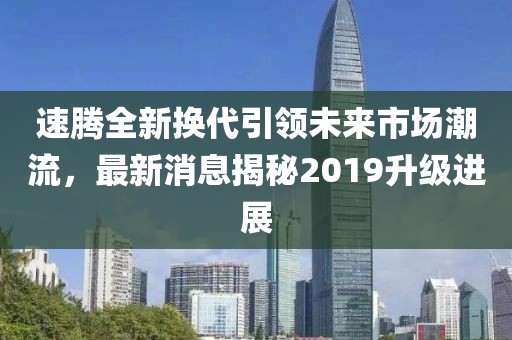 速騰全新?lián)Q代引領(lǐng)未來(lái)市場(chǎng)潮流，最新消息揭秘2019升級(jí)進(jìn)展