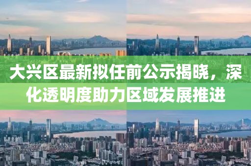 大興區(qū)最新擬任前公示揭曉，深化透明度助力區(qū)域發(fā)展推進(jìn)