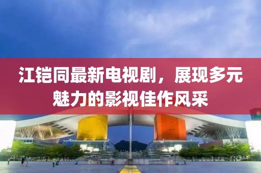 江鎧同最新電視劇，展現(xiàn)多元魅力的影視佳作風采