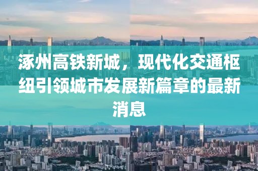 涿州高鐵新城，現(xiàn)代化交通樞紐引領(lǐng)城市發(fā)展新篇章的最新消息
