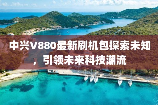 中興V880最新刷機包探索未知，引領(lǐng)未來科技潮流