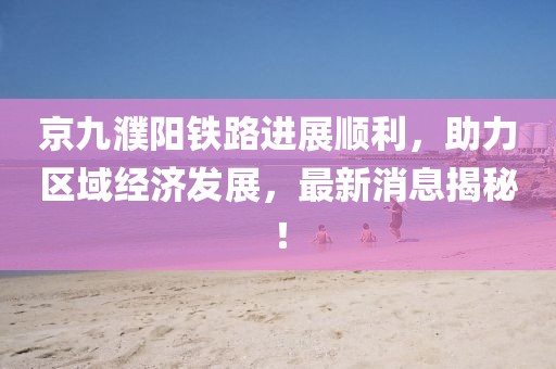 京九濮陽(yáng)鐵路進(jìn)展順利，助力區(qū)域經(jīng)濟(jì)發(fā)展，最新消息揭秘！