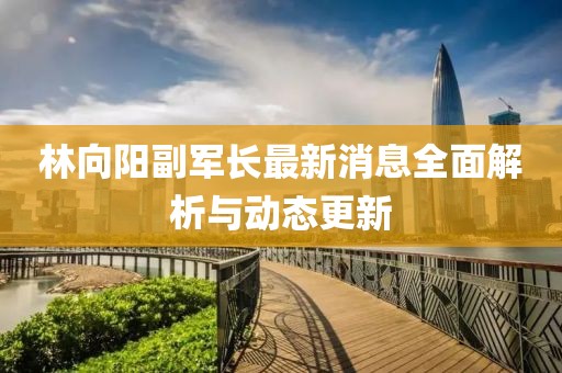 林向陽副軍長(zhǎng)最新消息全面解析與動(dòng)態(tài)更新