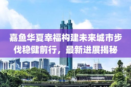 嘉魚華夏幸福構(gòu)建未來城市步伐穩(wěn)健前行，最新進(jìn)展揭秘