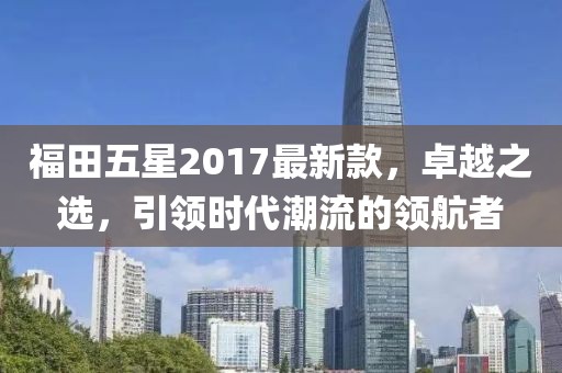 福田五星2017最新款，卓越之選，引領時代潮流的領航者