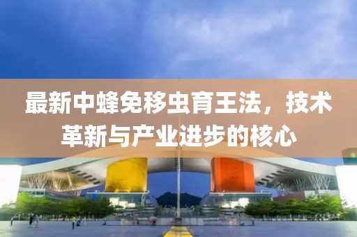 最新中蜂免移蟲育王法，技術(shù)革新與產(chǎn)業(yè)進(jìn)步的核心