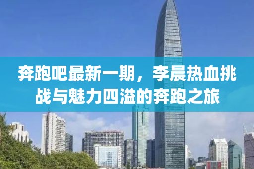 奔跑吧最新一期，李晨熱血挑戰(zhàn)與魅力四溢的奔跑之旅