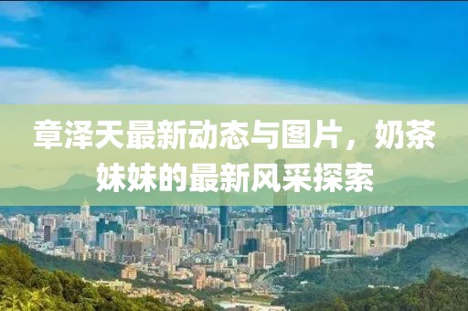 章澤天最新動態(tài)與圖片，奶茶妹妹的最新風(fēng)采探索