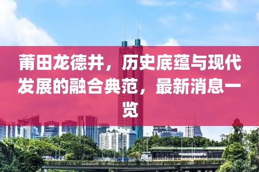 莆田龍德井，歷史底蘊與現(xiàn)代發(fā)展的融合典范，最新消息一覽