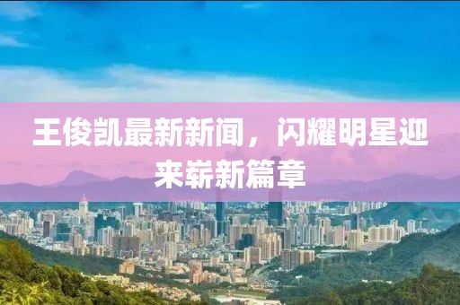 王俊凱最新新聞，閃耀明星迎來嶄新篇章