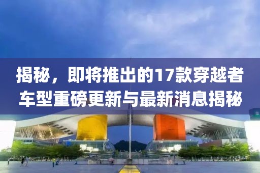 揭秘，即將推出的17款穿越者車型重磅更新與最新消息揭秘