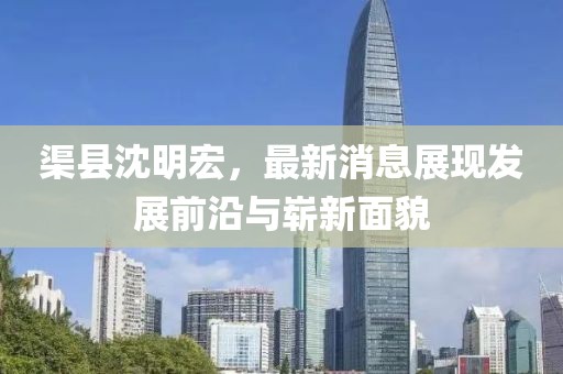 渠縣沈明宏，最新消息展現(xiàn)發(fā)展前沿與嶄新面貌