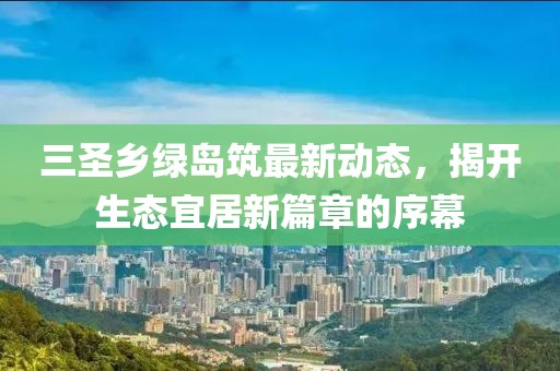 三圣鄉(xiāng)綠島筑最新動(dòng)態(tài)，揭開生態(tài)宜居新篇章的序幕