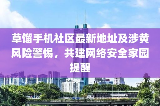 草餾手機(jī)社區(qū)最新地址及涉黃風(fēng)險(xiǎn)警惕，共建網(wǎng)絡(luò)安全家園提醒