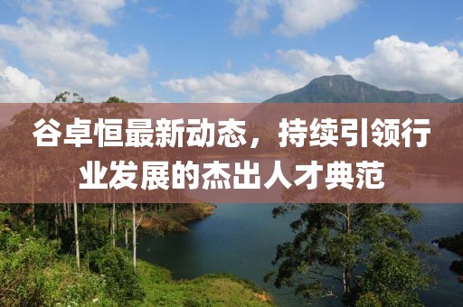 谷卓恒最新動態(tài)，持續(xù)引領(lǐng)行業(yè)發(fā)展的杰出人才典范