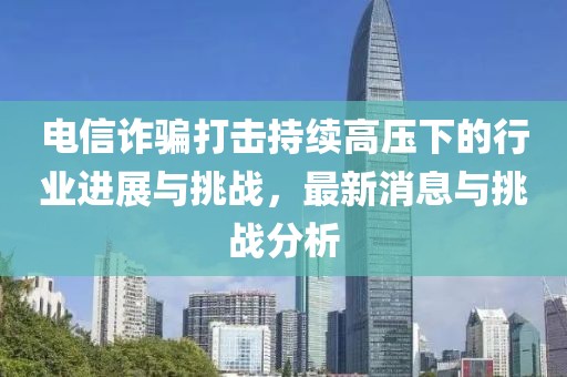 電信詐騙打擊持續(xù)高壓下的行業(yè)進(jìn)展與挑戰(zhàn)，最新消息與挑戰(zhàn)分析