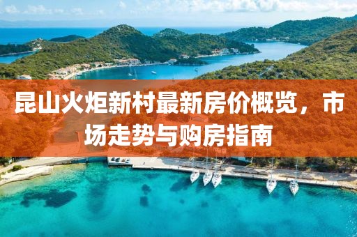 昆山火炬新村最新房價概覽，市場走勢與購房指南