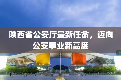 陜西省公安廳最新任命，邁向公安事業(yè)新高度