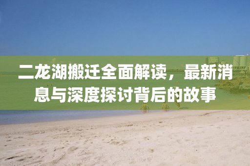 二龍湖搬遷全面解讀，最新消息與深度探討背后的故事