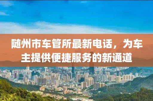 隨州市車管所最新電話，為車主提供便捷服務(wù)的新通道