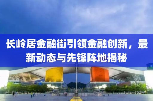 長嶺居金融街引領(lǐng)金融創(chuàng)新，最新動態(tài)與先鋒陣地揭秘