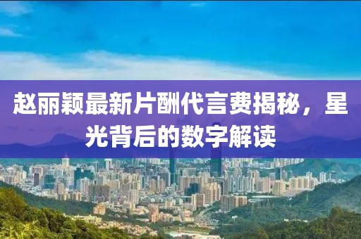 趙麗穎最新片酬代言費揭秘，星光背后的數(shù)字解讀