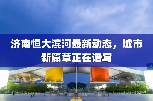 濟南恒大濱河最新動態(tài)，城市新篇章正在譜寫