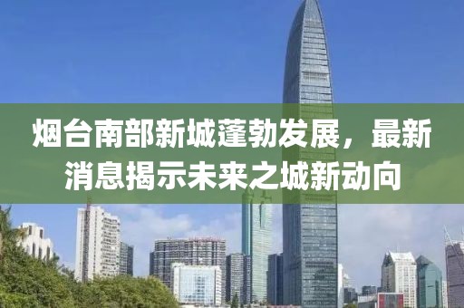 煙臺南部新城蓬勃發(fā)展，最新消息揭示未來之城新動向