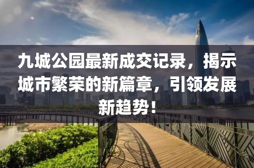 九城公園最新成交記錄，揭示城市繁榮的新篇章，引領(lǐng)發(fā)展新趨勢(shì)！