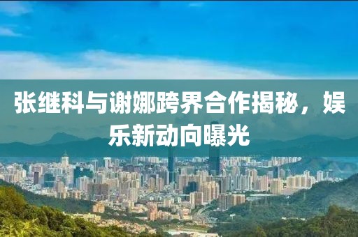 張繼科與謝娜跨界合作揭秘，娛樂新動向曝光