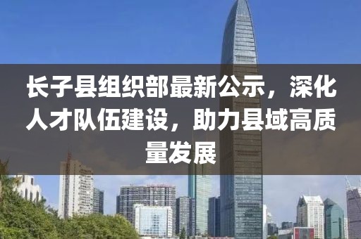 長(zhǎng)子縣組織部最新公示，深化人才隊(duì)伍建設(shè)，助力縣域高質(zhì)量發(fā)展