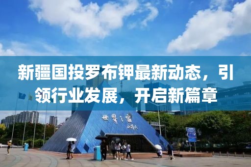 新疆國投羅布鉀最新動態(tài)，引領(lǐng)行業(yè)發(fā)展，開啟新篇章