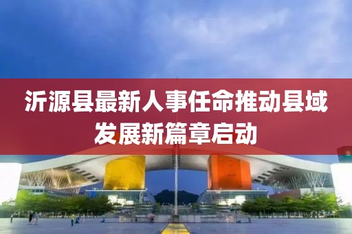 沂源縣最新人事任命推動縣域發(fā)展新篇章啟動