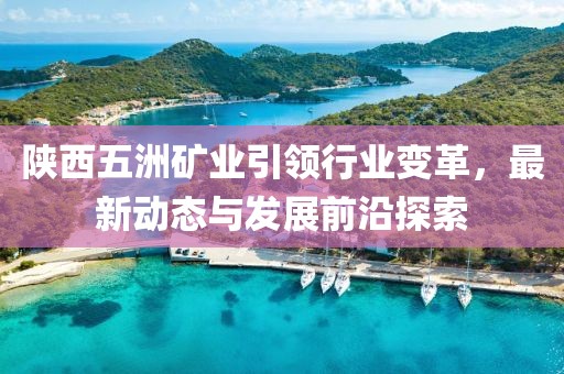 陜西五洲礦業(yè)引領(lǐng)行業(yè)變革，最新動(dòng)態(tài)與發(fā)展前沿探索