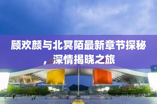 顧歡顏與北冥陌最新章節(jié)探秘，深情揭曉之旅