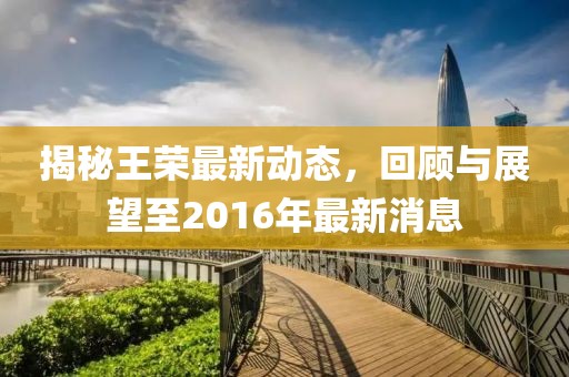 揭秘王榮最新動態(tài)，回顧與展望至2016年最新消息