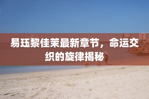 易玨黎佳茉最新章節(jié)，命運(yùn)交織的旋律揭秘