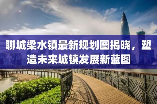 聊城梁水鎮(zhèn)最新規(guī)劃圖揭曉，塑造未來城鎮(zhèn)發(fā)展新藍(lán)圖