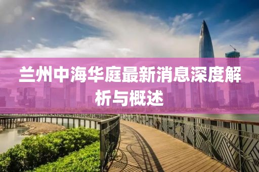 蘭州中海華庭最新消息深度解析與概述