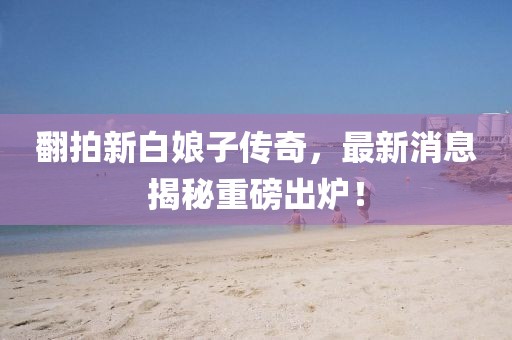 翻拍新白娘子傳奇，最新消息揭秘重磅出爐！