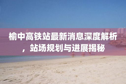 榆中高鐵站最新消息深度解析，站場(chǎng)規(guī)劃與進(jìn)展揭秘